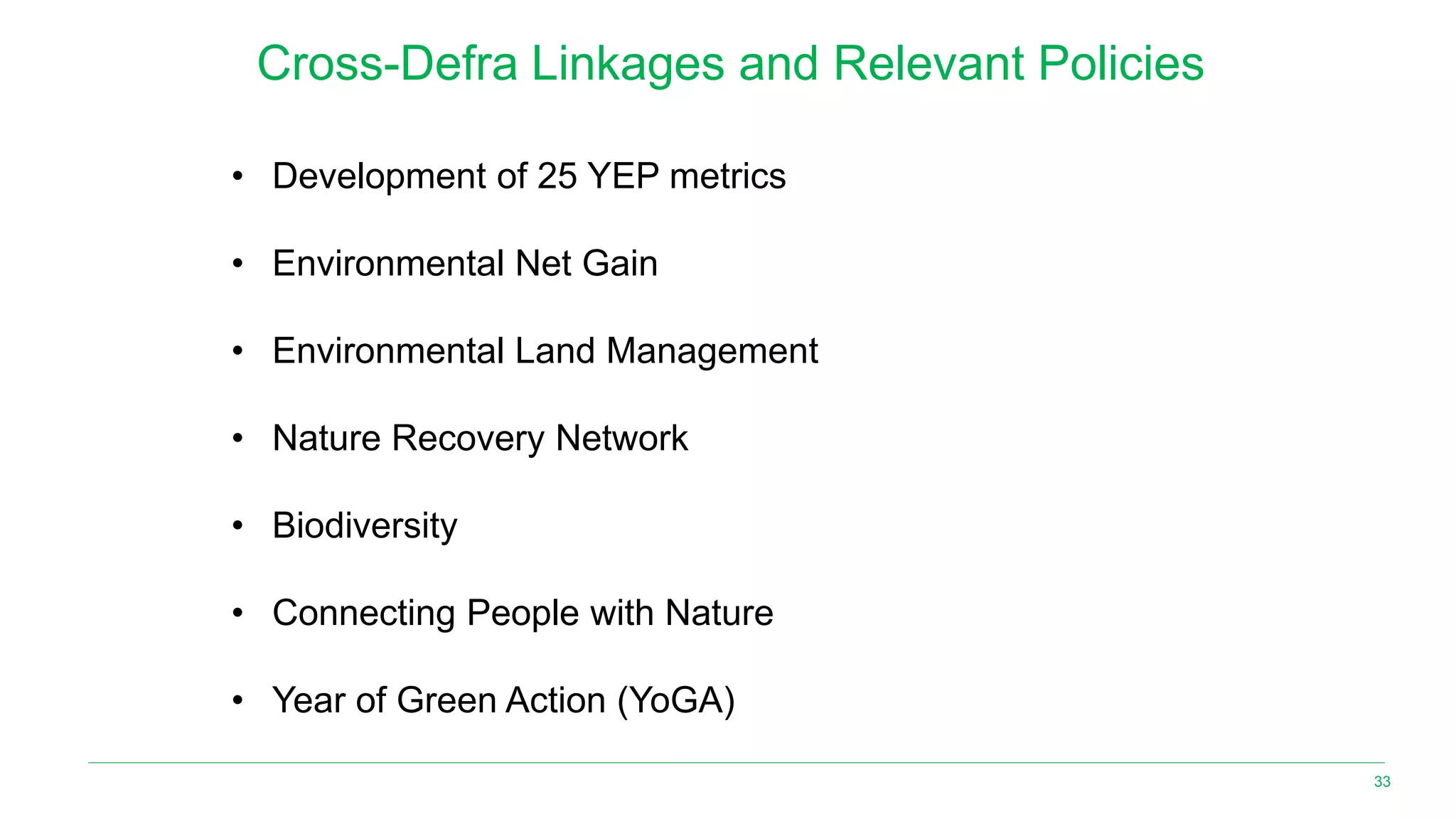 33
Cross-Defra Linkages and Relevant Policies
• Development of 25 YEP metrics
• Environmental Net Gain
• Environmental Land Management
• Nature Recovery Network
• Biodiversity
• Connecting People with Nature
• Year of Green Action (YoGA)
 