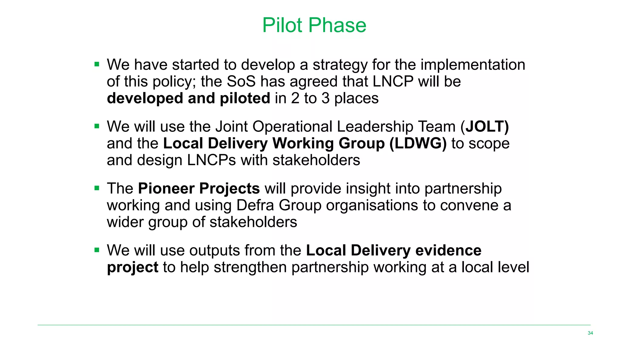 Pilot Phase
▪ We have started to develop a strategy for the implementation
of this policy; the SoS has agreed that LNCP will be
developed and piloted in 2 to 3 places
▪ We will use the Joint Operational Leadership Team (JOLT)
and the Local Delivery Working Group (LDWG) to scope
and design LNCPs with stakeholders
▪ The Pioneer Projects will provide insight into partnership
working and using Defra Group organisations to convene a
wider group of stakeholders
▪ We will use outputs from the Local Delivery evidence
project to help strengthen partnership working at a local level
34
 