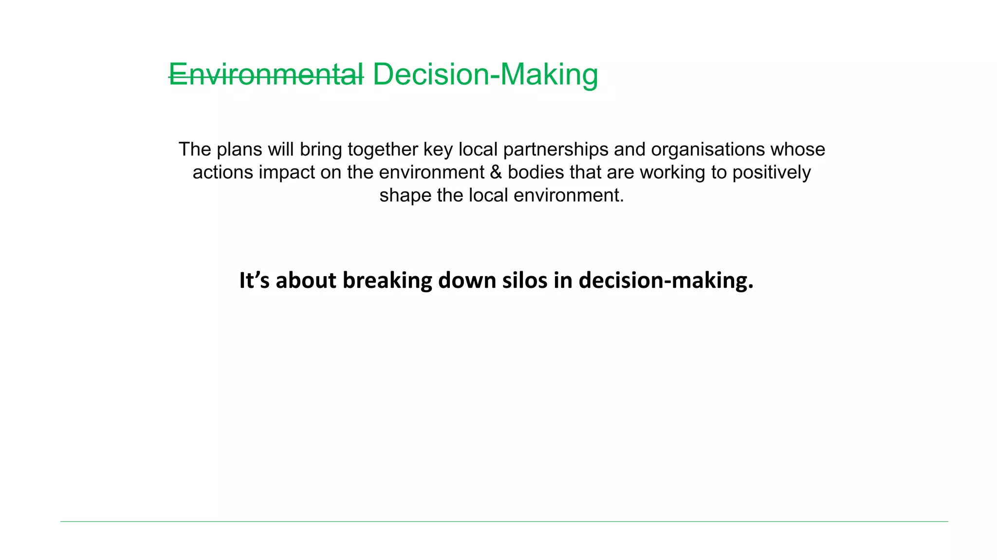 Environmental Decision-Making
The plans will bring together key local partnerships and organisations whose
actions impact on the environment & bodies that are working to positively
shape the local environment.
It’s about breaking down silos in decision-making.
 