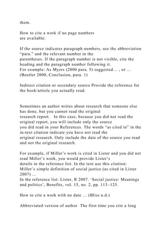 them.
How to cite a work if no page numbers
are available:
If the source indicates paragraph numbers, use the abbreviation
“para.” and the relevant number in the
parentheses. If the paragraph number is not visible, cite the
heading and the paragraph number following it.
For example: As Myers (2000 para. 5) suggested… , or …
(Beutler 2000, Conclusion, para. 1)
Indirect citation or secondary source Provide the reference for
the book/article you actually read.
Sometimes an author writes about research that someone else
has done, but you cannot read the original
research report. In this case, because you did not read the
original report, you will include only the source
you did read in your References. The words “as cited in” in the
in-text citation indicate you have not read the
original research. Only include the date of the source you read
and not the original research.
For example, if Miller’s work is cited in Lister and you did not
read Miller’s work, you would provide Lister’s
details in the reference list. In the text use this citation:
Miller’s simple definition of social justice (as cited in Lister
2007) ...
In the reference list: Lister, R 2007. ‘Social justice: Meanings
and politics’, Benefits, vol. 15, no. 2, pp. 113–125.
How to cite a work with no date … (Bliss n.d.)
Abbreviated version of author The first time you cite a long
 