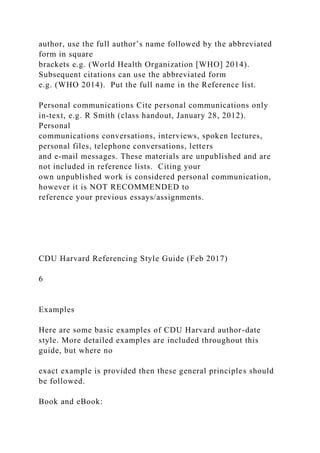 author, use the full author’s name followed by the abbreviated
form in square
brackets e.g. (World Health Organization [WHO] 2014).
Subsequent citations can use the abbreviated form
e.g. (WHO 2014). Put the full name in the Reference list.
Personal communications Cite personal communications only
in-text, e.g. R Smith (class handout, January 28, 2012).
Personal
communications conversations, interviews, spoken lectures,
personal files, telephone conversations, letters
and e-mail messages. These materials are unpublished and are
not included in reference lists. Citing your
own unpublished work is considered personal communication,
however it is NOT RECOMMENDED to
reference your previous essays/assignments.
CDU Harvard Referencing Style Guide (Feb 2017)
6
Examples
Here are some basic examples of CDU Harvard author-date
style. More detailed examples are included throughout this
guide, but where no
exact example is provided then these general principles should
be followed.
Book and eBook:
 