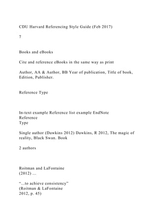CDU Harvard Referencing Style Guide (Feb 2017)
7
Books and eBooks
Cite and reference eBooks in the same way as print
Author, AA & Author, BB Year of publication, Title of book,
Edition, Publisher.
Reference Type
In-text example Reference list example EndNote
Reference
Type
Single author (Dawkins 2012) Dawkins, R 2012, The magic of
reality, Black Swan. Book
2 authors
Roitman and LaFontaine
(2012) ...
“...to achieve consistency”
(Roitman & LaFontaine
2012, p. 45)
 