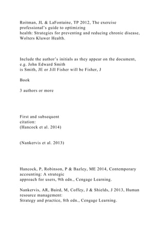 Roitman, JL & LaFontaine, TP 2012, The exercise
professional’s guide to optimizing
health: Strategies for preventing and reducing chronic disease,
Wolters Kluwer Health.
Include the author’s initials as they appear on the document,
e.g. John Edward Smith
is Smith, JE or Jill Fisher will be Fisher, J
Book
3 authors or more
First and subsequent
citation:
(Hancock et al. 2014)
(Nankervis et al. 2013)
Hancock, P, Robinson, P & Bazley, ME 2014, Contemporary
accounting: A strategic
approach for users, 9th edn., Cengage Learning.
Nankervis, AR, Baird, M, Coffey, J & Shields, J 2013, Human
resource management:
Strategy and practice, 8th edn., Cengage Learning.
 