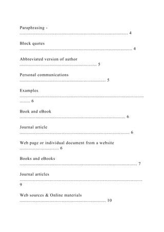 Paraphrasing -
................................................................................... 4
Block quotes
...................................................................................... 4
Abbreviated version of author
........................................................... 5
Personal communications
.................................................................. 5
Examples
...............................................................................................
........ 6
Book and eBook
................................................................................. 6
Journal article
.................................................................................... 6
Web page or individual document from a website
.............................. 6
Books and eBooks
.......................................................................................... 7
Journal articles
..............................................................................................
9
Web sources & Online materials
.................................................................. 10
 