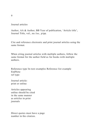 9
Journal articles
Author, AA & Author, BB Year of publication, ‘Article title’,
Journal Title, vol., no./iss., p/pp.
Cite and reference electronic and print journal articles using the
same format.
When citing journal articles with multiple authors, follow the
same format for the author field as for books with multiple
authors.
Reference type In-text examples Reference list example
EndNote
ref type
Journal article:
print or online
Articles appearing
online should be cited
in the same manner
as articles in print
journals
Direct quotes must have a page
number in the citation.
 