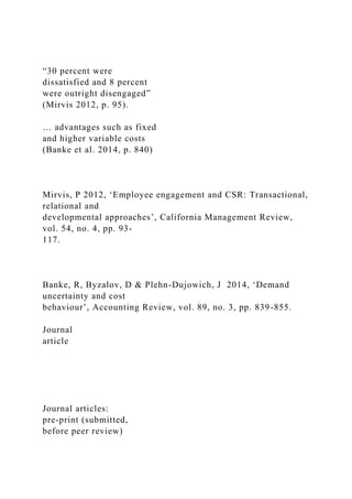 “30 percent were
dissatisfied and 8 percent
were outright disengaged”
(Mirvis 2012, p. 95).
… advantages such as fixed
and higher variable costs
(Banke et al. 2014, p. 840)
Mirvis, P 2012, ‘Employee engagement and CSR: Transactional,
relational and
developmental approaches’, California Management Review,
vol. 54, no. 4, pp. 93-
117.
Banke, R, Byzalov, D & Plehn-Dujowich, J 2014, ‘Demand
uncertainty and cost
behaviour’, Accounting Review, vol. 89, no. 3, pp. 839-855.
Journal
article
Journal articles:
pre-print (submitted,
before peer review)
 