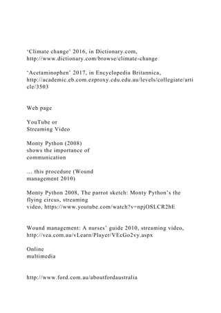 ‘Climate change’ 2016, in Dictionary.com,
http://www.dictionary.com/browse/climate-change
‘Acetaminophen’ 2017, in Encyclopedia Britannica,
http://academic.eb.com.ezproxy.cdu.edu.au/levels/collegiate/arti
cle/3503
Web page
YouTube or
Streaming Video
Monty Python (2008)
shows the importance of
communication
… this procedure (Wound
management 2010)
Monty Python 2008, The parrot sketch: Monty Python’s the
flying circus, streaming
video, https://www.youtube.com/watch?v=npjOSLCR2hE
Wound management: A nurses’ guide 2010, streaming video,
http://vea.com.au/vLearn/Player/VEcGo2vy.aspx
Online
multimedia
http://www.ford.com.au/aboutfordaustralia
 