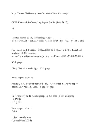 http://www.dictionary.com/browse/climate-change
CDU Harvard Referencing Style Guide (Feb 2017)
11
Hidden harm 2015, streaming video,
http://www.abc.net.au/4corners/stories/2015/11/02/4341366.htm
Facebook and Twitter (Gillard 2011) Gillard, J 2011, Facebook
update, 11 November,
https://www.facebook.com/juliagillard/posts/263639040354656
Web page
Blog Cite as a webpage Web page
Newspaper articles
Author, AA Year of publication, ‘Article title’, Newspaper
Title, Day Month, URL (if electronic)
Reference type In-text examples Reference list example
EndNote
ref type
Newspaper article:
Print
…increased sales
(Loussikian 2014)
 