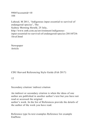 9904?accountid=10
104
Lahoud, M 2011, ‘Indigenous input essential to survival of
endangered species’, The
Sydney Morning Herald, 25 July,
http://www.smh.com.au/environment/indigenous-
input-essential-to-survival-of-endangered-species-20110724-
1hvef.html
Newspaper
Article
CDU Harvard Referencing Style Guide (Feb 2017)
12
Secondary citation/ indirect citation
An indirect or secondary citation is when the ideas of one
author are published in another author’s text but you have not
read or accessed the original
author’s work. In the list of References provide the details of
the author of the work you have read.
Reference type In-text examples Reference list example
EndNote
 