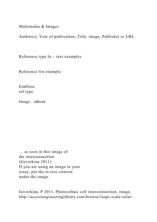 Multimedia & Images
Author(s), Year of publication, Title, image, Publisher or URL
Reference type In – text examples
Reference list example
EndNote
ref type
Image : eBook
… as seen in this image of
the interconnection
(Gevorkian 2011)
If you are using an image in your
essay, put the in-text citation
under the image
Gevorkian, P 2011, Photovoltaic cell interconnection, image,
http://accessengineeringlibrary.com/browse/large-scale-solar-
 