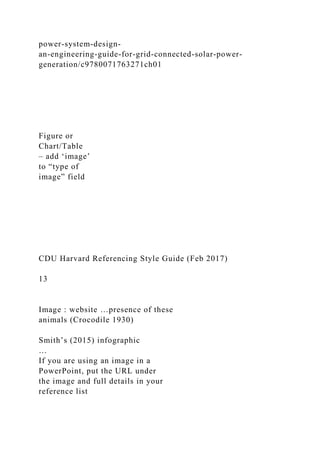 power-system-design-
an-engineering-guide-for-grid-connected-solar-power-
generation/c9780071763271ch01
Figure or
Chart/Table
– add ‘image’
to “type of
image” field
CDU Harvard Referencing Style Guide (Feb 2017)
13
Image : website …presence of these
animals (Crocodile 1930)
Smith’s (2015) infographic
…
If you are using an image in a
PowerPoint, put the URL under
the image and full details in your
reference list
 