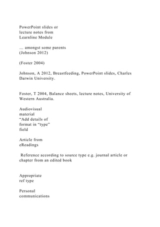 PowerPoint slides or
lecture notes from
Learnline Module
… amongst some parents
(Johnson 2012)
(Foster 2004)
Johnson, A 2012, Breastfeeding, PowerPoint slides, Charles
Darwin University.
Foster, T 2004, Balance sheets, lecture notes, University of
Western Australia.
Audiovisual
material
“Add details of
format in “type”
field
Article from
eReadings
Reference according to source type e.g. journal article or
chapter from an edited book
Appropriate
ref type
Personal
communications
 