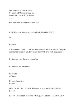 Ms Merrick (Darwin City
Council CEO) confirmed by
email on 25 April 2014 that
….
See Personal Communication Nil
CDU Harvard Referencing Style Guide (Feb 2017)
14
Reports
Author(s) of report Year of publication, Title of report, Report
number (if available), Publisher (or URL if a web document)
Reference type In-text examples
Reference list examples
EndNote
ref type
Report: Industry
Report
(Wu 2015). Wu, T 2015, Finance in Australia, IBISWorld.
Report
Report : Research (Sharma 2015, p. 56) Sharma, S 2015, 2016
 