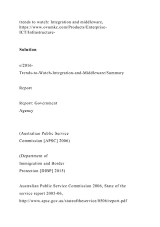 trends to watch: Integration and middleware,
https://www.ovumkc.com/Products/Enterprise-
ICT/Infrastructure-
Solution
s/2016-
Trends-to-Watch-Integration-and-Middleware/Summary
Report
Report: Government
Agency
(Australian Public Service
Commission [APSC] 2006)
(Department of
Immigration and Border
Protection [DIBP] 2015)
Australian Public Service Commission 2006, State of the
service report 2005-06,
http://www.apsc.gov.au/stateoftheservice/0506/report.pdf
 