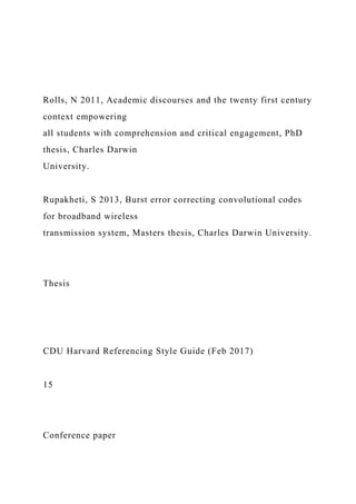 Rolls, N 2011, Academic discourses and the twenty first century
context empowering
all students with comprehension and critical engagement, PhD
thesis, Charles Darwin
University.
Rupakheti, S 2013, Burst error correcting convolutional codes
for broadband wireless
transmission system, Masters thesis, Charles Darwin University.
Thesis
CDU Harvard Referencing Style Guide (Feb 2017)
15
Conference paper
 