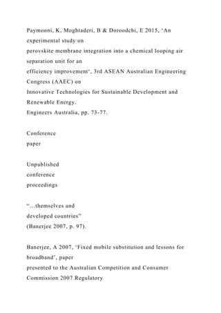 Paymooni, K, Moghtaderi, B & Doroodchi, E 2015, ‘An
experimental study on
perovskite membrane integration into a chemical looping air
separation unit for an
efficiency improvement‘, 3rd ASEAN Australian Engineering
Congress (AAEC) on
Innovative Technologies for Sustainable Development and
Renewable Energy.
Engineers Australia, pp. 73-77.
Conference
paper
Unpublished
conference
proceedings
“…themselves and
developed countries”
(Banerjee 2007, p. 97).
Banerjee, A 2007, ‘Fixed mobile substitution and lessons for
broadband’, paper
presented to the Australian Competition and Consumer
Commission 2007 Regulatory
 