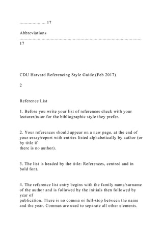 .................... 17
Abbreviations
..............................................................................................
17
CDU Harvard Referencing Style Guide (Feb 2017)
2
Reference List
1. Before you write your list of references check with your
lecturer/tutor for the bibliographic style they prefer.
2. Your references should appear on a new page, at the end of
your essay/report with entries listed alphabetically by author (or
by title if
there is no author).
3. The list is headed by the title: References, centred and in
bold font.
4. The reference list entry begins with the family name/surname
of the author and is followed by the initials then followed by
year of
publication. There is no comma or full-stop between the name
and the year. Commas are used to separate all other elements.
 