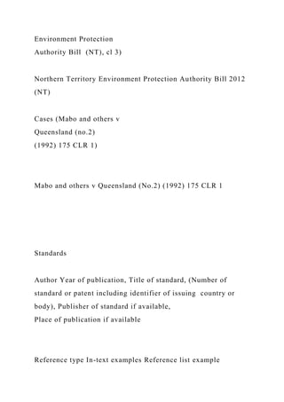 Environment Protection
Authority Bill (NT), cl 3)
Northern Territory Environment Protection Authority Bill 2012
(NT)
Cases (Mabo and others v
Queensland (no.2)
(1992) 175 CLR 1)
Mabo and others v Queensland (No.2) (1992) 175 CLR 1
Standards
Author Year of publication, Title of standard, (Number of
standard or patent including identifier of issuing country or
body), Publisher of standard if available,
Place of publication if available
Reference type In-text examples Reference list example
 