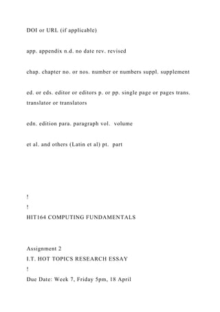 DOI or URL (if applicable)
app. appendix n.d. no date rev. revised
chap. chapter no. or nos. number or numbers suppl. supplement
ed. or eds. editor or editors p. or pp. single page or pages trans.
translator or translators
edn. edition para. paragraph vol. volume
et al. and others (Latin et al) pt. part
!
!
HIT164 COMPUTING FUNDAMENTALS
Assignment 2
I.T. HOT TOPICS RESEARCH ESSAY
!
Due Date: Week 7, Friday 5pm, 18 April
 
