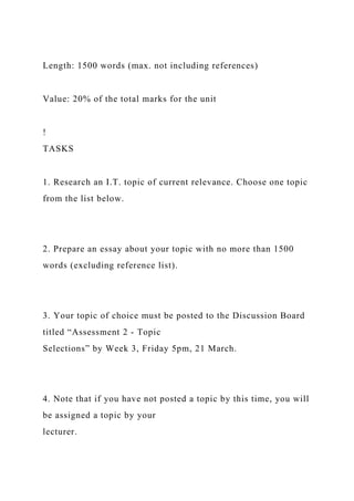 Length: 1500 words (max. not including references)
Value: 20% of the total marks for the unit
!
TASKS
1. Research an I.T. topic of current relevance. Choose one topic
from the list below.
2. Prepare an essay about your topic with no more than 1500
words (excluding reference list).
3. Your topic of choice must be posted to the Discussion Board
titled “Assessment 2 - Topic
Selections” by Week 3, Friday 5pm, 21 March.
4. Note that if you have not posted a topic by this time, you will
be assigned a topic by your
lecturer.
 