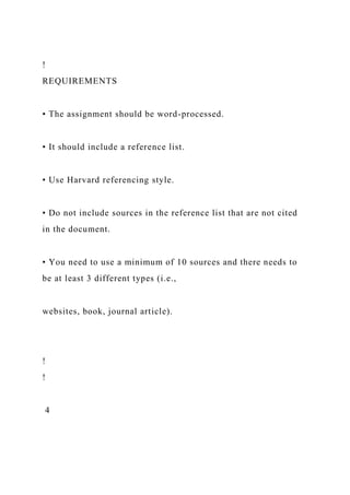 !
REQUIREMENTS
• The assignment should be word-processed.
• It should include a reference list.
• Use Harvard referencing style.
• Do not include sources in the reference list that are not cited
in the document.
• You need to use a minimum of 10 sources and there needs to
be at least 3 different types (i.e.,
websites, book, journal article).
!
!
4
 