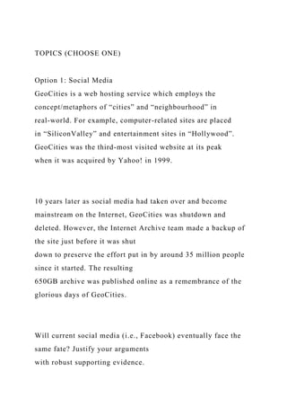 TOPICS (CHOOSE ONE)
Option 1: Social Media
GeoCities is a web hosting service which employs the
concept/metaphors of “cities” and “neighbourhood” in
real-world. For example, computer-related sites are placed
in “SiliconValley” and entertainment sites in “Hollywood”.
GeoCities was the third-most visited website at its peak
when it was acquired by Yahoo! in 1999.
10 years later as social media had taken over and become
mainstream on the Internet, GeoCities was shutdown and
deleted. However, the Internet Archive team made a backup of
the site just before it was shut
down to preserve the effort put in by around 35 million people
since it started. The resulting
650GB archive was published online as a remembrance of the
glorious days of GeoCities.
Will current social media (i.e., Facebook) eventually face the
same fate? Justify your arguments
with robust supporting evidence.
 