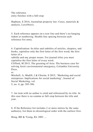 The reference
entry finishes with a full-stop.
Hepburn, S 2014, Australian property law: Cases, materials &
analysis, LexisNexis.
5. Each reference appears on a new line and there’s no hanging
indent or numbering. Double line spacing between each
reference list entry.
6. Capitalisation: In titles and subtitles of articles, chapters, and
books, capitalise only the first letter of the first word; the first
letter of a
subtitle and any proper nouns. For journal titles you must
capitalise the first letter of every word.
Clifford, M 2015, The greening of Asia: The business case for
solving Asia's environmental emergency, Columbia University
Press.
or
Mitchell, A, Madill, J & Chreim, S 2015, ‘Marketing and social
enterprises: Implications for social marketing’, Journal of
Social Marketing, vol.
5, no. 4, pp. 285-306.
7. An item with no author is cited and referenced by its title. In
this case there is no comma or full-stop between the title and
year.
8. If the Reference list includes 2 or more entries by the same
author(s), list them in chronological order with the earliest first.
Hong, BH & Yeung, KL 2001 …
 