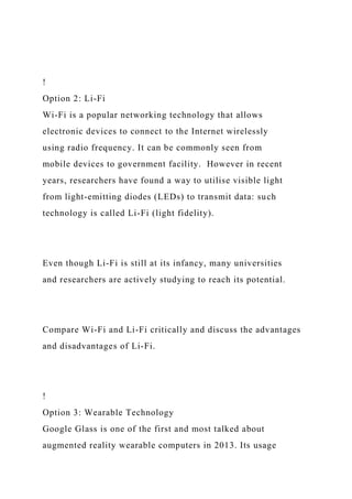 !
Option 2: Li-Fi
Wi-Fi is a popular networking technology that allows
electronic devices to connect to the Internet wirelessly
using radio frequency. It can be commonly seen from
mobile devices to government facility. However in recent
years, researchers have found a way to utilise visible light
from light-emitting diodes (LEDs) to transmit data: such
technology is called Li-Fi (light fidelity).
Even though Li-Fi is still at its infancy, many universities
and researchers are actively studying to reach its potential.
Compare Wi-Fi and Li-Fi critically and discuss the advantages
and disadvantages of Li-Fi.
!
Option 3: Wearable Technology
Google Glass is one of the first and most talked about
augmented reality wearable computers in 2013. Its usage
 