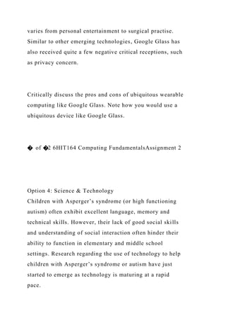 varies from personal entertainment to surgical practise.
Similar to other emerging technologies, Google Glass has
also received quite a few negative critical receptions, such
as privacy concern.
Critically discuss the pros and cons of ubiquitous wearable
computing like Google Glass. Note how you would use a
ubiquitous device like Google Glass.
� of �2 6HIT164 Computing FundamentalsAssignment 2
Option 4: Science & Technology
Children with Asperger’s syndrome (or high functioning
autism) often exhibit excellent language, memory and
technical skills. However, their lack of good social skills
and understanding of social interaction often hinder their
ability to function in elementary and middle school
settings. Research regarding the use of technology to help
children with Asperger’s syndrome or autism have just
started to emerge as technology is maturing at a rapid
pace.
 
