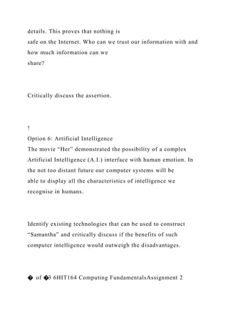 details. This proves that nothing is
safe on the Internet. Who can we trust our information with and
how much information can we
share?
Critically discuss the assertion.
!
Option 6: Artificial Intelligence
The movie “Her” demonstrated the possibility of a complex
Artificial Intelligence (A.I.) interface with human emotion. In
the not too distant future our computer systems will be
able to display all the characteristics of intelligence we
recognise in humans.
Identify existing technologies that can be used to construct
“Samantha” and critically discuss if the benefits of such
computer intelligence would outweigh the disadvantages.
� of �3 6HIT164 Computing FundamentalsAssignment 2
 