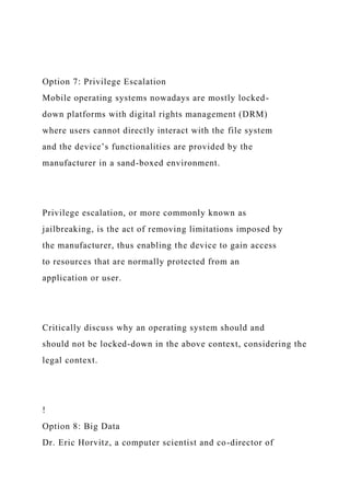 Option 7: Privilege Escalation
Mobile operating systems nowadays are mostly locked-
down platforms with digital rights management (DRM)
where users cannot directly interact with the file system
and the device’s functionalities are provided by the
manufacturer in a sand-boxed environment.
Privilege escalation, or more commonly known as
jailbreaking, is the act of removing limitations imposed by
the manufacturer, thus enabling the device to gain access
to resources that are normally protected from an
application or user.
Critically discuss why an operating system should and
should not be locked-down in the above context, considering the
legal context.
!
Option 8: Big Data
Dr. Eric Horvitz, a computer scientist and co-director of
 