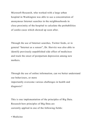 Microsoft Research, who worked with a large urban
hospital in Washington was able to use a concentration of
anonymous Internet searches in the neighbourhoods in
close proximity of the hospital to calculate the probabilities
of cardio cases which showed up soon after.
Through the use of Internet searches, Twitter feeds, or in
general “Internet as a sensor”, Dr. Horvitz was also able to
identify previously unpublished side effect of medicines
and track the onset of postpartum depression among new
mothers.
Through the use of online information, can we better understand
our behaviours, or more
importantly overcome various challenges in health and
diagnosis?
This is one implementation of the principles of Big Data.
Research how principles of Big Data are
currently applied in one of the following fields:
• Medicine
 