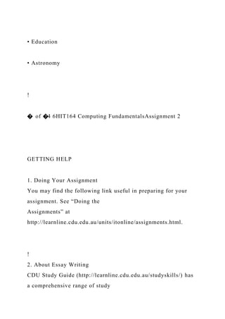 • Education
• Astronomy
!
� of �4 6HIT164 Computing FundamentalsAssignment 2
GETTING HELP
1. Doing Your Assignment
You may find the following link useful in preparing for your
assignment. See “Doing the
Assignments” at
http://learnline.cdu.edu.au/units/itonline/assignments.html.
!
2. About Essay Writing
CDU Study Guide (http://learnline.cdu.edu.au/studyskills/) has
a comprehensive range of study
 