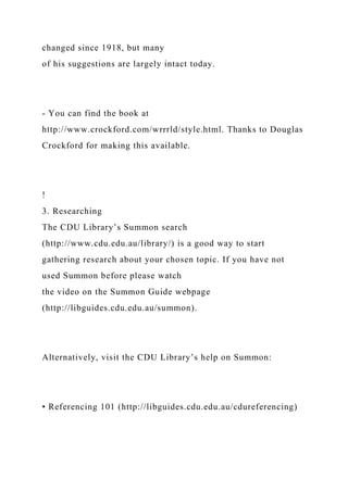 changed since 1918, but many
of his suggestions are largely intact today.
- You can find the book at
http://www.crockford.com/wrrrld/style.html. Thanks to Douglas
Crockford for making this available.
!
3. Researching
The CDU Library’s Summon search
(http://www.cdu.edu.au/library/) is a good way to start
gathering research about your chosen topic. If you have not
used Summon before please watch
the video on the Summon Guide webpage
(http://libguides.cdu.edu.au/summon).
Alternatively, visit the CDU Library’s help on Summon:
• Referencing 101 (http://libguides.cdu.edu.au/cdureferencing)
 