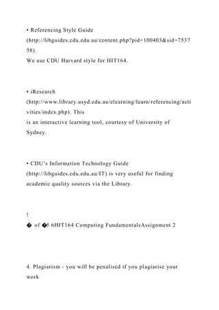 • Referencing Style Guide
(http://libguides.cdu.edu.au/content.php?pid=100403&sid=7537
58).
We use CDU Harvard style for HIT164.
• iResearch
(http://www.library.usyd.edu.au/elearning/learn/referencing/acti
vities/index.php). This
is an interactive learning tool, courtesy of University of
Sydney.
• CDU’s Information Technology Guide
(http://libguides.cdu.edu.au/IT) is very useful for finding
academic quality sources via the Library.
!
� of �5 6HIT164 Computing FundamentalsAssignment 2
4. Plagiarism - you will be penalised if you plagiarise your
work
 