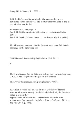 Hong, BH & Yeung, KL 2009 …
9. If the Reference list entries by the same author were
published in the same year, add a letter after the date in the in-
text citation and in the
Reference list. See page 17
Smith JR 2008a, Ancient civilization … → in-text (Smith
2008a)
Smith JR 2008b, Roman times … → in-text (Smith 2008b)
10. All sources that are cited in the text must have full details
provided in the reference list.
CDU Harvard Referencing Style Guide (Feb 2017)
3
11. If a reference has no date, use n.d. as the year e.g. Lewnam,
G n.d., Apps for gifted and high-ability learners
http://www.livebinders.com/play/play?id=379477.
12. Order the citations of two or more works by different
authors within the same parentheses alphabetically in the same
order in which they
appear in the reference list. Separate the citations with
semicolons. For example: “reinforced by …” (Comert 2013, p.
59; Faw 2013, p. 374).
 