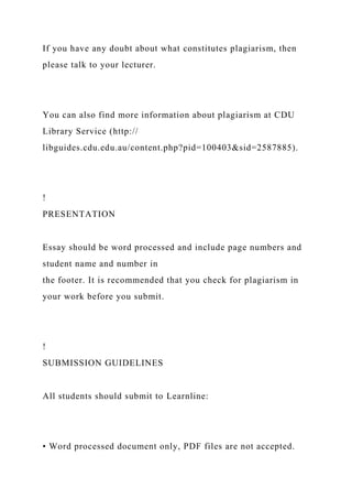 If you have any doubt about what constitutes plagiarism, then
please talk to your lecturer.
You can also find more information about plagiarism at CDU
Library Service (http://
libguides.cdu.edu.au/content.php?pid=100403&sid=2587885).
!
PRESENTATION
Essay should be word processed and include page numbers and
student name and number in
the footer. It is recommended that you check for plagiarism in
your work before you submit.
!
SUBMISSION GUIDELINES
All students should submit to Learnline:
• Word processed document only, PDF files are not accepted.
 
