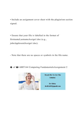 • Include an assignment cover sheet with the plagiarism section
signed.
• Ensure that your file is labelled in the format of
firstnameLastnameAssign1.doc (e.g.,
johnAppleseedAssign1.doc).
- Note that there are no spaces or symbols in the file name.
� of �6 6HIT164 Computing FundamentalsAssignment 2
 