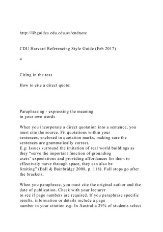http://libguides.cdu.edu.au/endnote
CDU Harvard Referencing Style Guide (Feb 2017)
4
Citing in the text
How to cite a direct quote:
Paraphrasing - expressing the meaning
in your own words
When you incorporate a direct quotation into a sentence, you
must cite the source. Fit quotations within your
sentences, enclosed in quotation marks, making sure the
sentences are grammatically correct.
E.g: Issues surround the imitation of real world buildings as
they “serve the important function of grounding
users’ expectations and providing affordances for them to
effectively move through space, they can also be
limiting” (Ball & Bainbridge 2008, p. 118). Full stops go after
the brackets.
When you paraphrase, you must cite the original author and the
date of publication. Check with your lecturer
to see if page numbers are required. If you paraphrase specific
results, information or details include a page
number in your citation e.g. In Australia 29% of students select
 