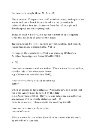 the incorrect sample (Lew 2015, p. 12)
Block quotes: If a quotation is 40 words or more, omit quotation
marks and use a block format in which the quotation is
indented about 1cm (or 5 spaces) from the left margin and
double-space the entire paragraph.
Twice in NASA history, the agency embarked on a slippery
slope that resulted in catastrophe. Each
decision, taken by itself, seemed correct, routine, and indeed,
insignificant and unremarkable. Yet in
retrospect, the cumulative effect was stunning (Columbia
Accident Investigation Board [CAIB] 2003,
p. 26).
How to cite sources with no author: When a work has no author,
cite the title of the document in-text
e.g. (Behaviour modification 2007).
How to cite a work with an anonymous
author:
When an author is designated as "Anonymous", cite in the text
the word Anonymous followed by the date
e.g. (Anonymous 2006). Only cite and reference an author as
anonymous if it is clearly stated as such. If
there is no author, reference/cite the work by its title
How to cite a work with an editor
instead of author
Where a work has an editor instead of an author cite the work
by the editor’s surname
 