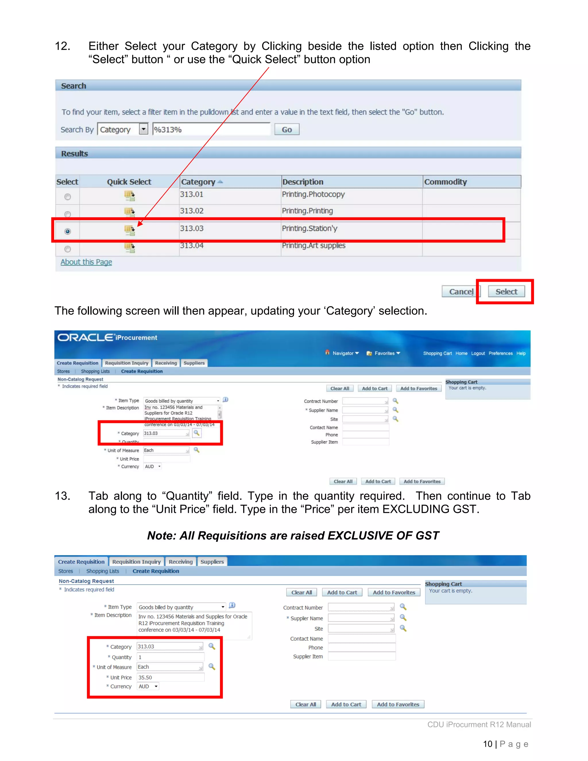CDU iProcurment R12 Manual
10 | P a g e
12. Either Select your Category by Clicking beside the listed option then Clicking the
“Select” button “ or use the “Quick Select” button option
The following screen will then appear, updating your ‘Category’ selection.
13. Tab along to “Quantity” field. Type in the quantity required. Then continue to Tab
along to the “Unit Price” field. Type in the “Price” per item EXCLUDING GST.
Note: All Requisitions are raised EXCLUSIVE OF GST
 