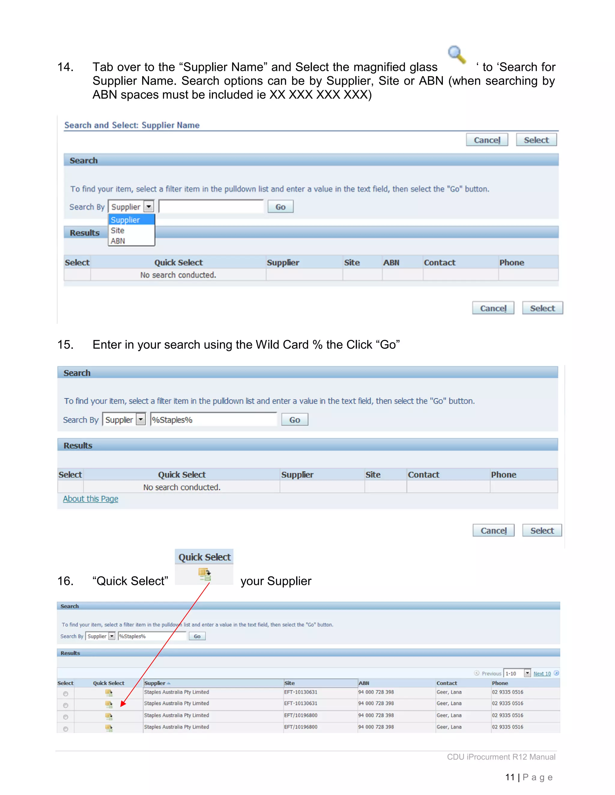 CDU iProcurment R12 Manual
11 | P a g e
14. Tab over to the “Supplier Name” and Select the magnified glass ‘ to ‘Search for
Supplier Name. Search options can be by Supplier, Site or ABN (when searching by
ABN spaces must be included ie XX XXX XXX XXX)
15. Enter in your search using the Wild Card % the Click “Go”
16. “Quick Select” your Supplier
 