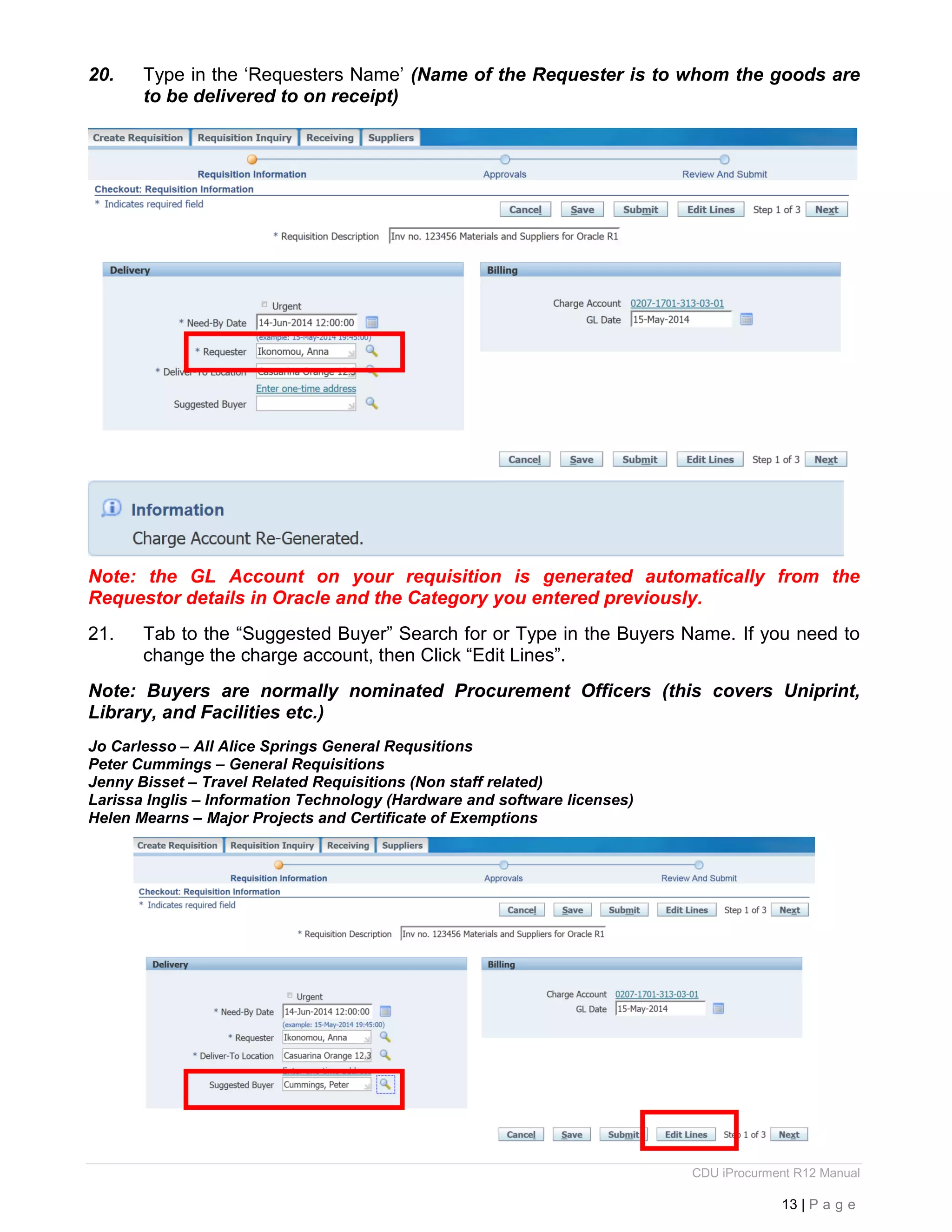 CDU iProcurment R12 Manual
13 | P a g e
20. Type in the ‘Requesters Name’ (Name of the Requester is to whom the goods are
to be delivered to on receipt)
Note: the GL Account on your requisition is generated automatically from the
Requestor details in Oracle and the Category you entered previously.
21. Tab to the “Suggested Buyer” Search for or Type in the Buyers Name. If you need to
change the charge account, then Click “Edit Lines”.
Note: Buyers are normally nominated Procurement Officers (this covers Uniprint,
Library, and Facilities etc.)
Jo Carlesso – All Alice Springs General Requsitions
Peter Cummings – General Requisitions
Jenny Bisset – Travel Related Requisitions (Non staff related)
Larissa Inglis – Information Technology (Hardware and software licenses)
Helen Mearns – Major Projects and Certificate of Exemptions
 