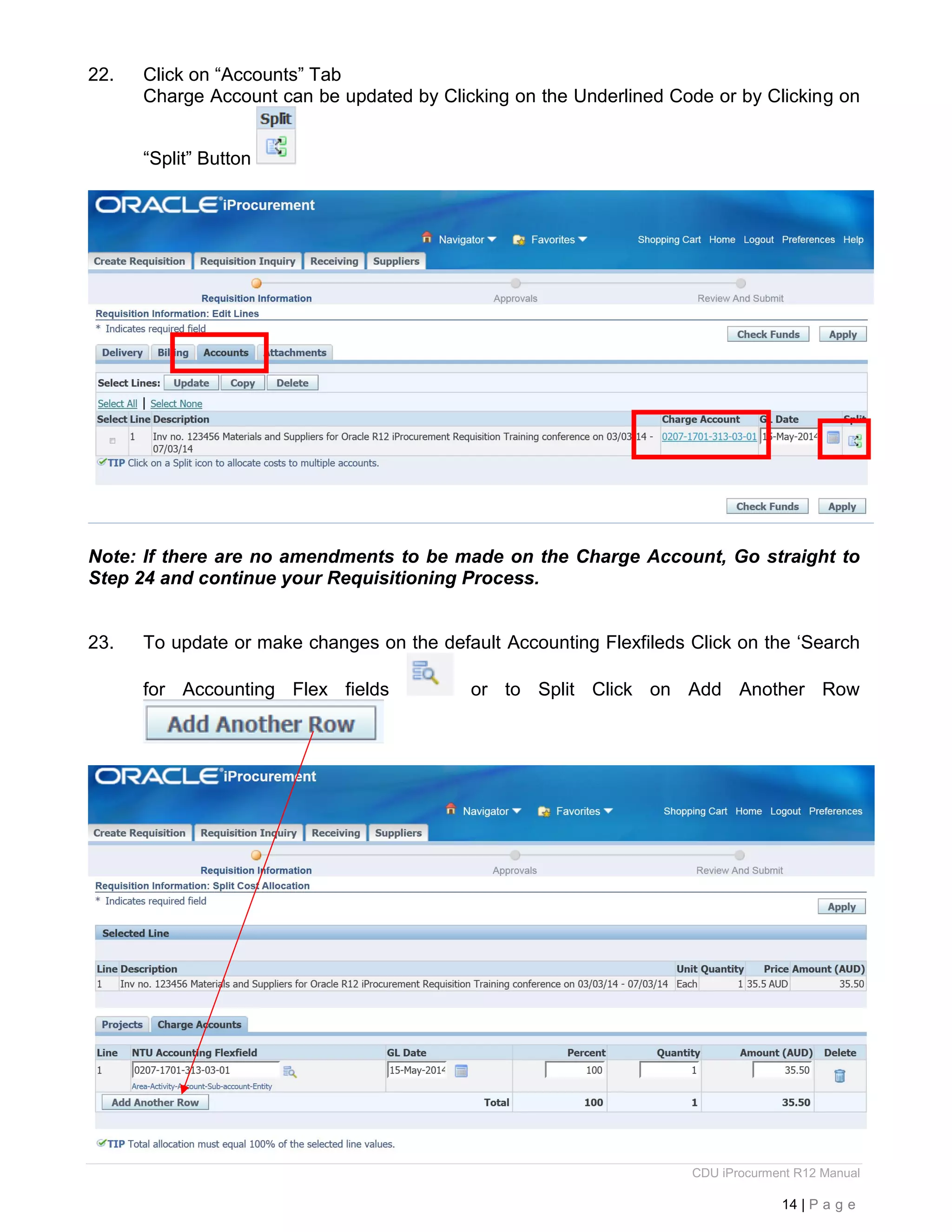 CDU iProcurment R12 Manual
14 | P a g e
22. Click on “Accounts” Tab
Charge Account can be updated by Clicking on the Underlined Code or by Clicking on
“Split” Button
Note: If there are no amendments to be made on the Charge Account, Go straight to
Step 24 and continue your Requisitioning Process.
23. To update or make changes on the default Accounting Flexfileds Click on the ‘Search
for Accounting Flex fields or to Split Click on Add Another Row
 