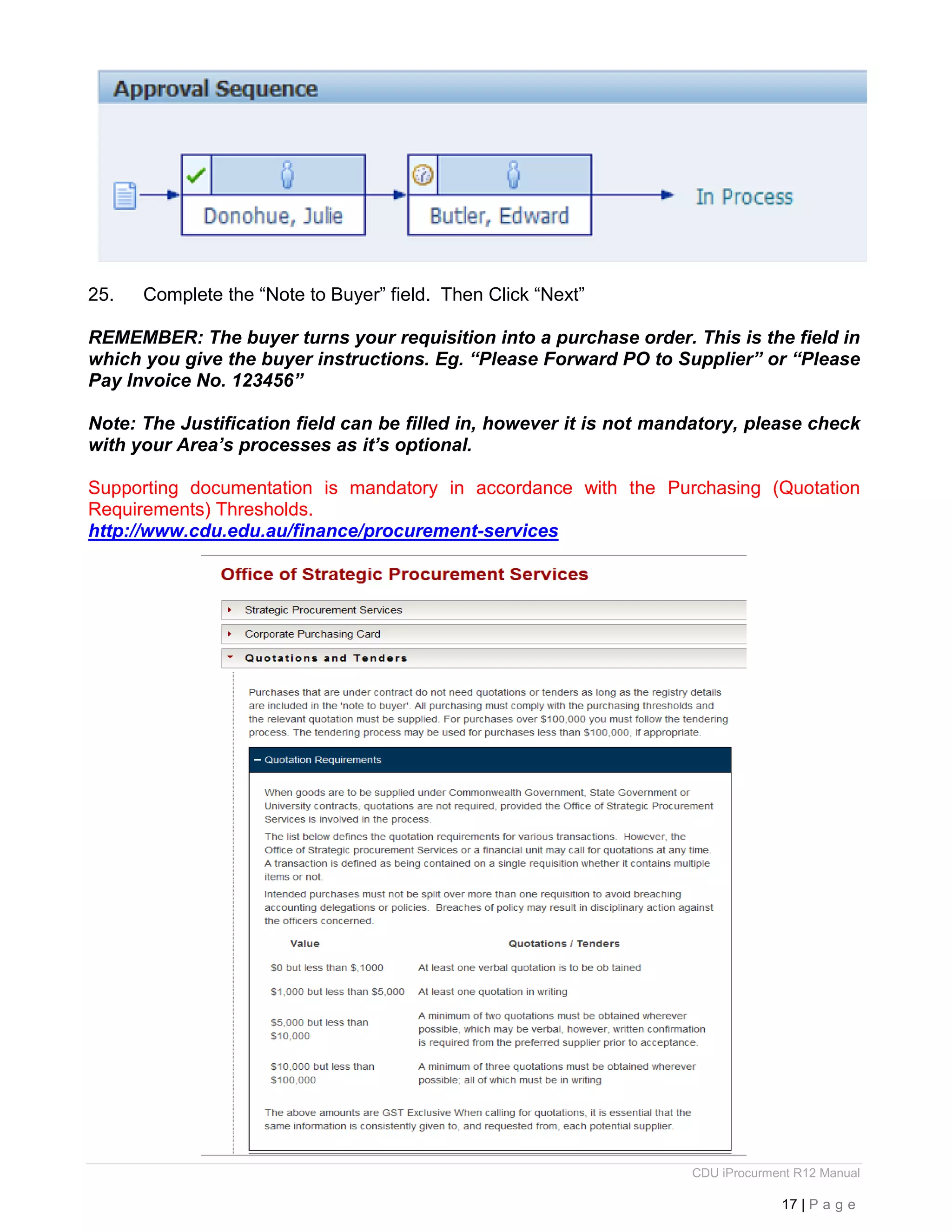 CDU iProcurment R12 Manual
17 | P a g e
25. Complete the “Note to Buyer” field. Then Click “Next”
REMEMBER: The buyer turns your requisition into a purchase order. This is the field in
which you give the buyer instructions. Eg. “Please Forward PO to Supplier” or “Please
Pay Invoice No. 123456”
Note: The Justification field can be filled in, however it is not mandatory, please check
with your Area’s processes as it’s optional.
Supporting documentation is mandatory in accordance with the Purchasing (Quotation
Requirements) Thresholds.
http://www.cdu.edu.au/finance/procurement-services
 