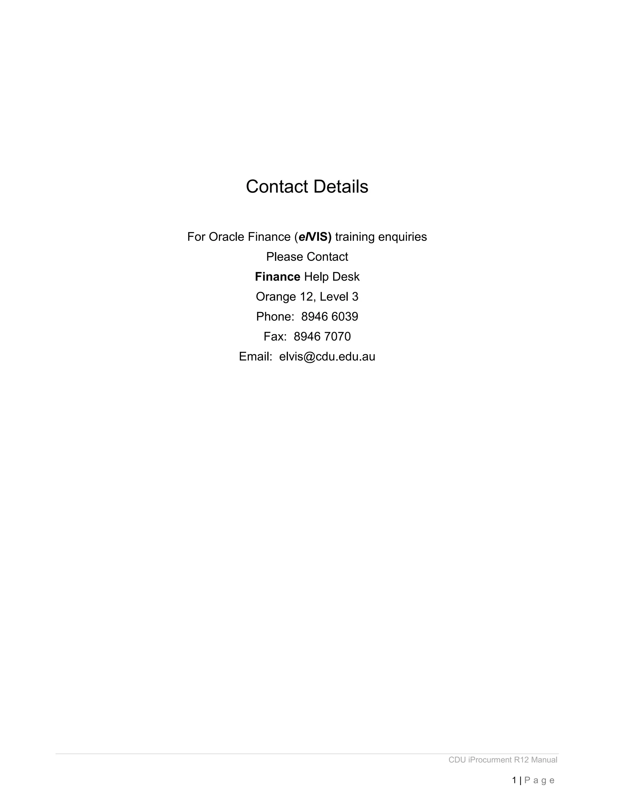 CDU iProcurment R12 Manual
1 | P a g e
Contact Details
For Oracle Finance (elVIS) training enquiries
Please Contact
Finance Help Desk
Orange 12, Level 3
Phone: 8946 6039
Fax: 8946 7070
Email: elvis@cdu.edu.au
 