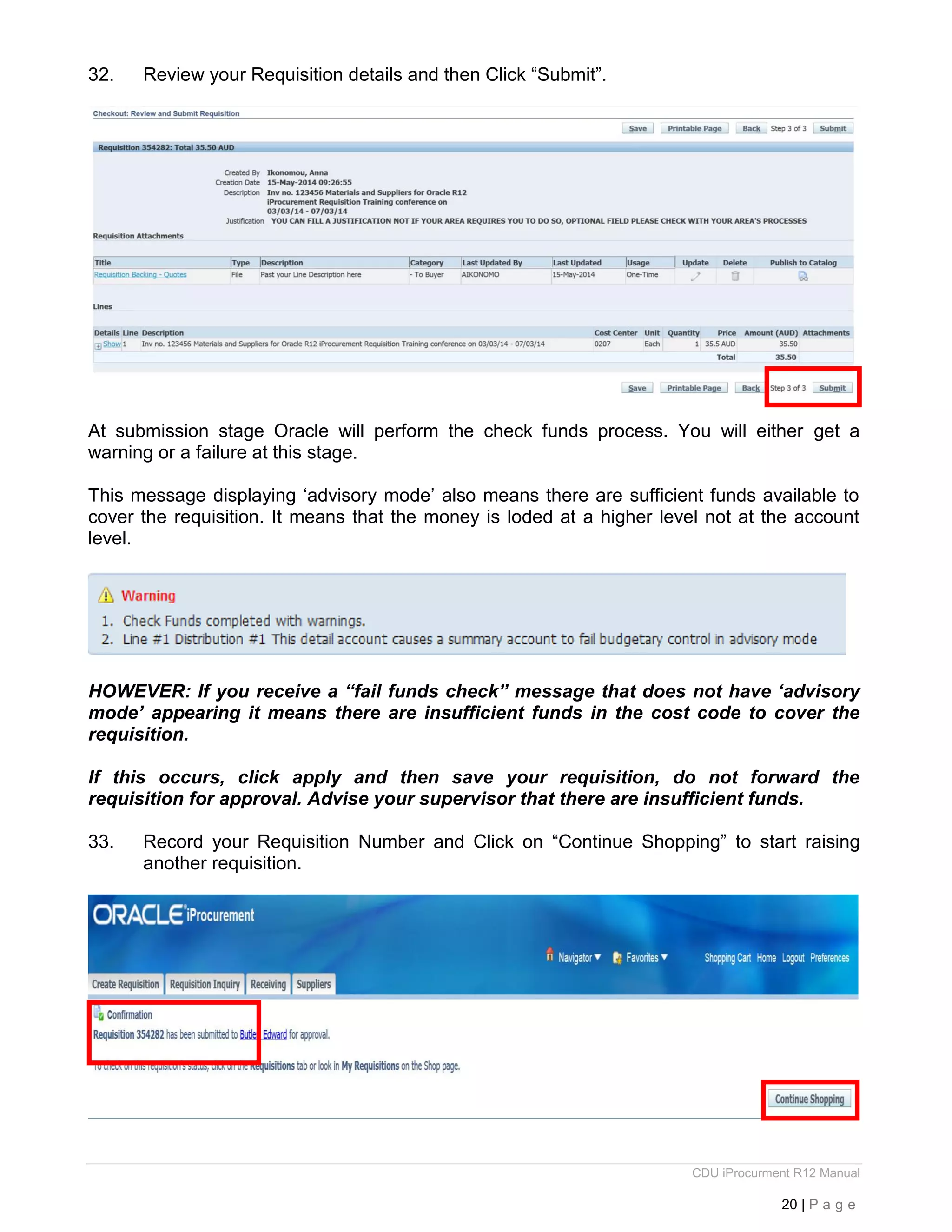 CDU iProcurment R12 Manual
20 | P a g e
32. Review your Requisition details and then Click “Submit”.
At submission stage Oracle will perform the check funds process. You will either get a
warning or a failure at this stage.
This message displaying ‘advisory mode’ also means there are sufficient funds available to
cover the requisition. It means that the money is loded at a higher level not at the account
level.
HOWEVER: If you receive a “fail funds check” message that does not have ‘advisory
mode’ appearing it means there are insufficient funds in the cost code to cover the
requisition.
If this occurs, click apply and then save your requisition, do not forward the
requisition for approval. Advise your supervisor that there are insufficient funds.
33. Record your Requisition Number and Click on “Continue Shopping” to start raising
another requisition.
 