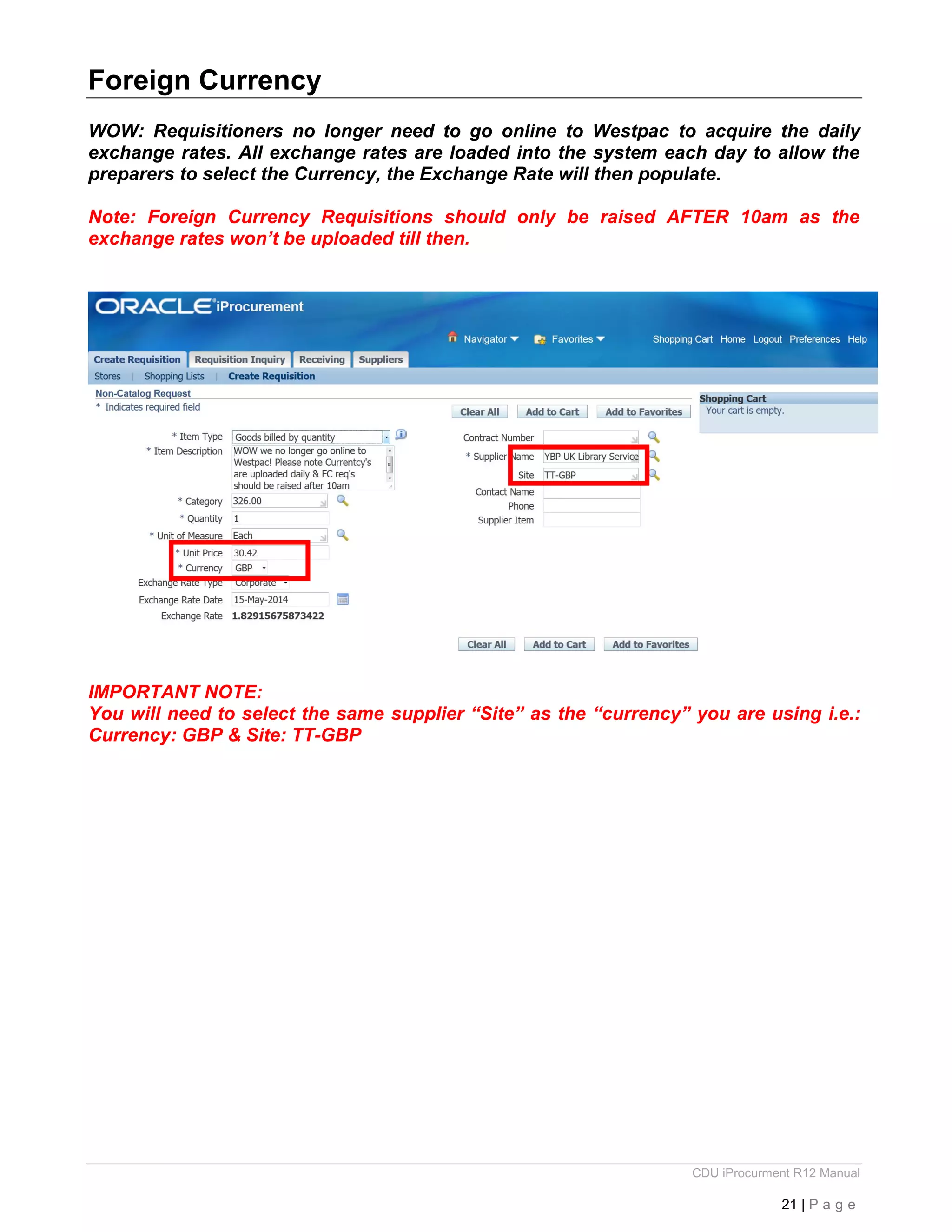 CDU iProcurment R12 Manual
21 | P a g e
Foreign Currency
WOW: Requisitioners no longer need to go online to Westpac to acquire the daily
exchange rates. All exchange rates are loaded into the system each day to allow the
preparers to select the Currency, the Exchange Rate will then populate.
Note: Foreign Currency Requisitions should only be raised AFTER 10am as the
exchange rates won’t be uploaded till then.
IMPORTANT NOTE:
You will need to select the same supplier “Site” as the “currency” you are using i.e.:
Currency: GBP & Site: TT-GBP
 