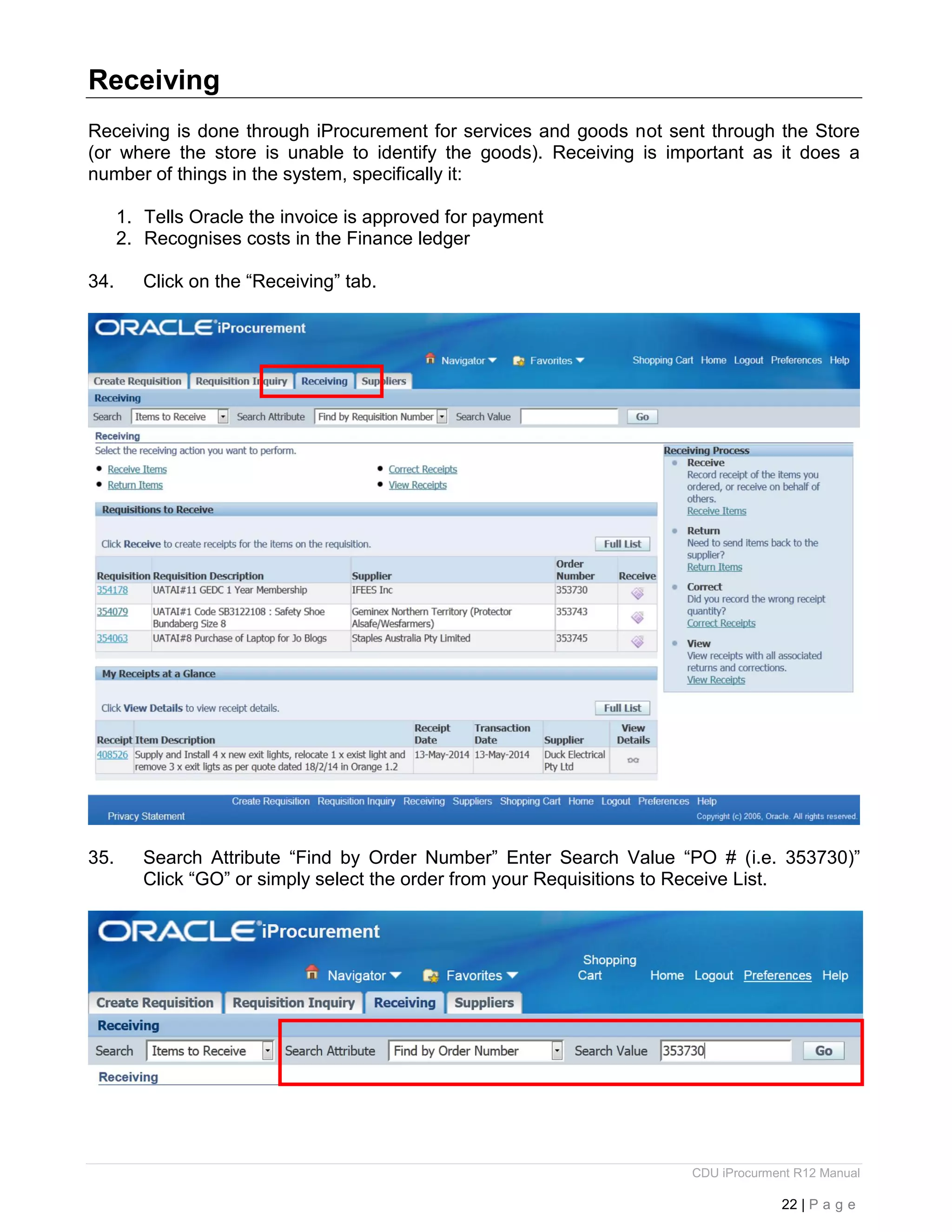 CDU iProcurment R12 Manual
22 | P a g e
Receiving
Receiving is done through iProcurement for services and goods not sent through the Store
(or where the store is unable to identify the goods). Receiving is important as it does a
number of things in the system, specifically it:
1. Tells Oracle the invoice is approved for payment
2. Recognises costs in the Finance ledger
34. Click on the “Receiving” tab.
35. Search Attribute “Find by Order Number” Enter Search Value “PO # (i.e. 353730)”
Click “GO” or simply select the order from your Requisitions to Receive List.
 