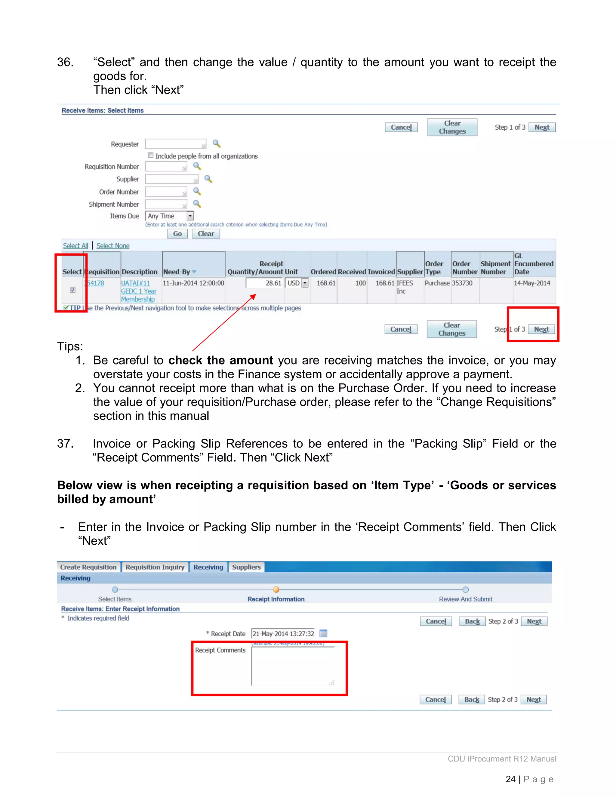 CDU iProcurment R12 Manual
24 | P a g e
36. “Select” and then change the value / quantity to the amount you want to receipt the
goods for.
Then click “Next”
Tips:
1. Be careful to check the amount you are receiving matches the invoice, or you may
overstate your costs in the Finance system or accidentally approve a payment.
2. You cannot receipt more than what is on the Purchase Order. If you need to increase
the value of your requisition/Purchase order, please refer to the “Change Requisitions”
section in this manual
37. Invoice or Packing Slip References to be entered in the “Packing Slip” Field or the
“Receipt Comments” Field. Then “Click Next”
Below view is when receipting a requisition based on ‘Item Type’ - ‘Goods or services
billed by amount’
- Enter in the Invoice or Packing Slip number in the ‘Receipt Comments’ field. Then Click
“Next”
 